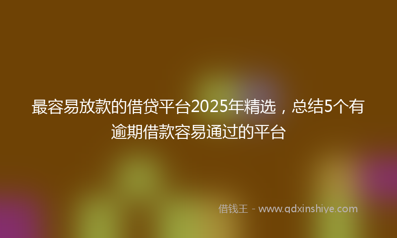 最容易放款的借贷平台2025年精选，总结5个有逾期借款容易通过的平台