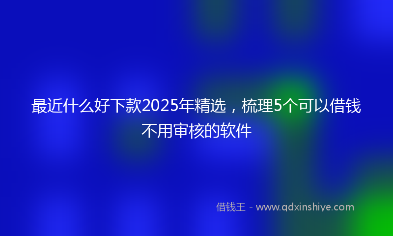 最近什么好下款2025年精选，梳理5个可以借钱不用审核的软件