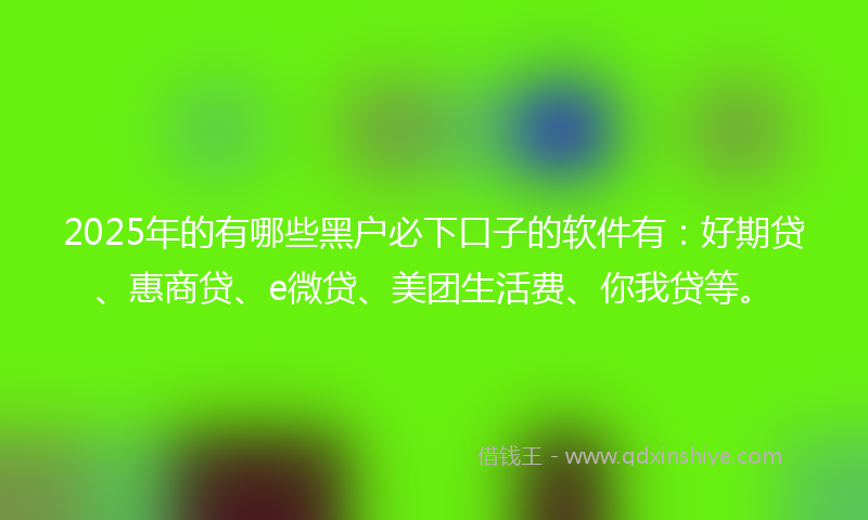 2025年的有哪些黑户必下口子的软件有：好期贷、惠商贷、e微贷、美团生活费、你我贷等。