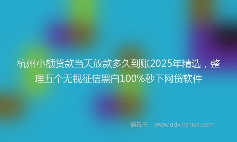 杭州小额贷款当天放款多久到账2025年精选，整理五个无视征信黑白100%秒下网贷软件