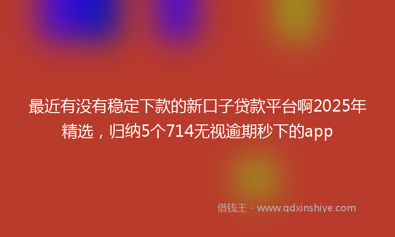 最近有没有稳定下款的新口子贷款平台啊2025年精选，归纳5个714无视逾期秒下的app
