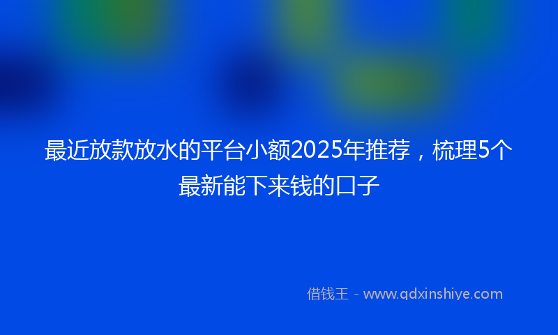 最近放款放水的平台小额2025年推荐，梳理5个最新能下来钱的口子