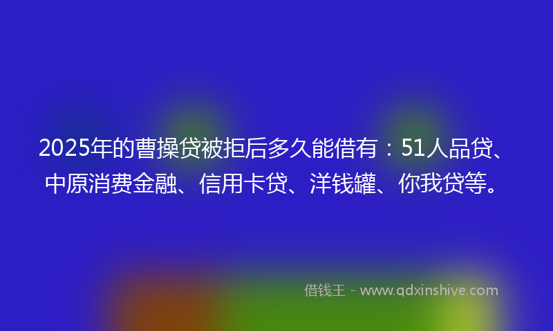2025年的曹操贷被拒后多久能借有：51人品贷、中原消费金融、信用卡贷、洋钱罐、你我贷等。