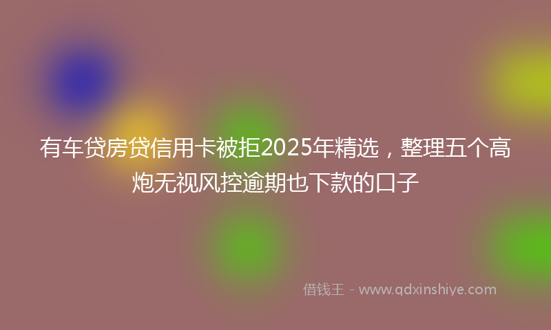 有车贷房贷信用卡被拒2025年精选，整理五个高炮无视风控逾期也下款的口子