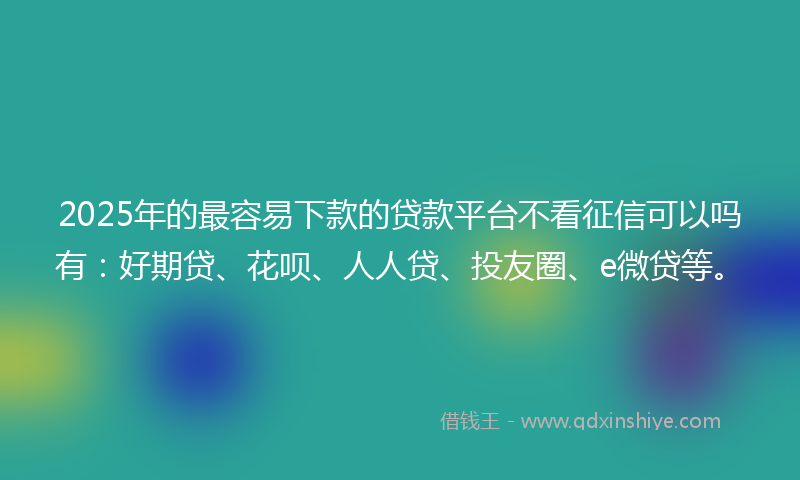 2025年的最容易下款的贷款平台不看征信可以吗有：好期贷、花呗、人人贷、投友圈、e微贷等。