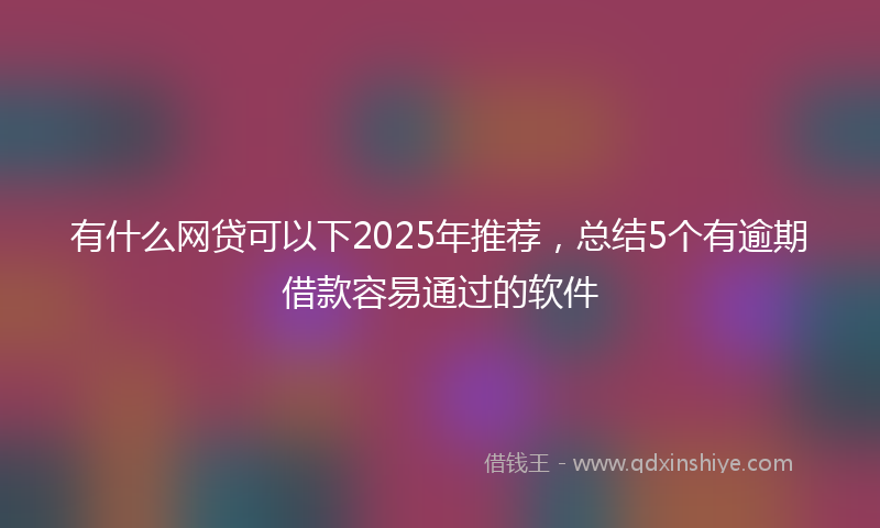 有什么网贷可以下2025年推荐，总结5个有逾期借款容易通过的软件