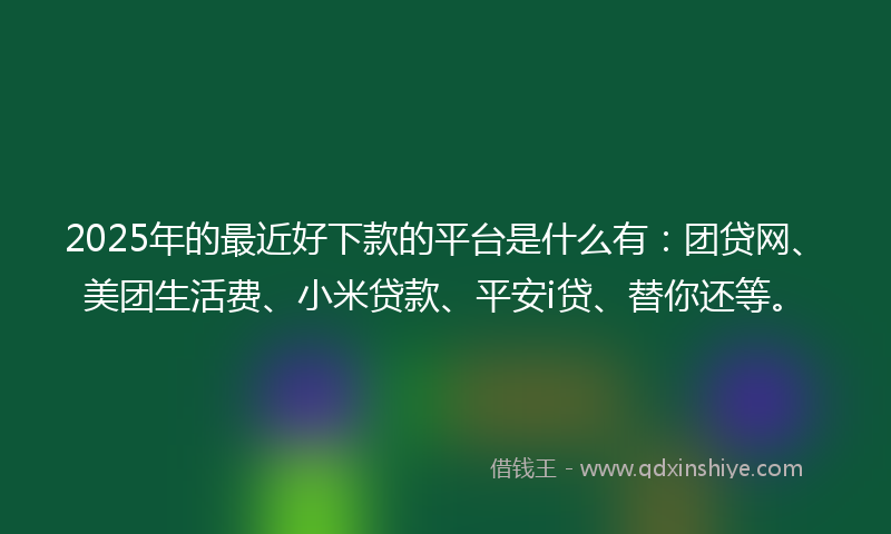 2025年的最近好下款的平台是什么有：团贷网、美团生活费、小米贷款、平安i贷、替你还等。