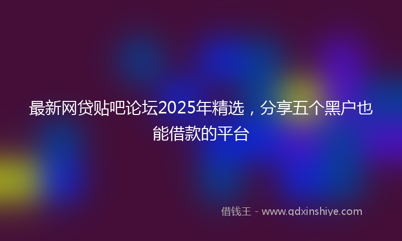 最新网贷贴吧论坛2025年精选，分享五个黑户也能借款的平台