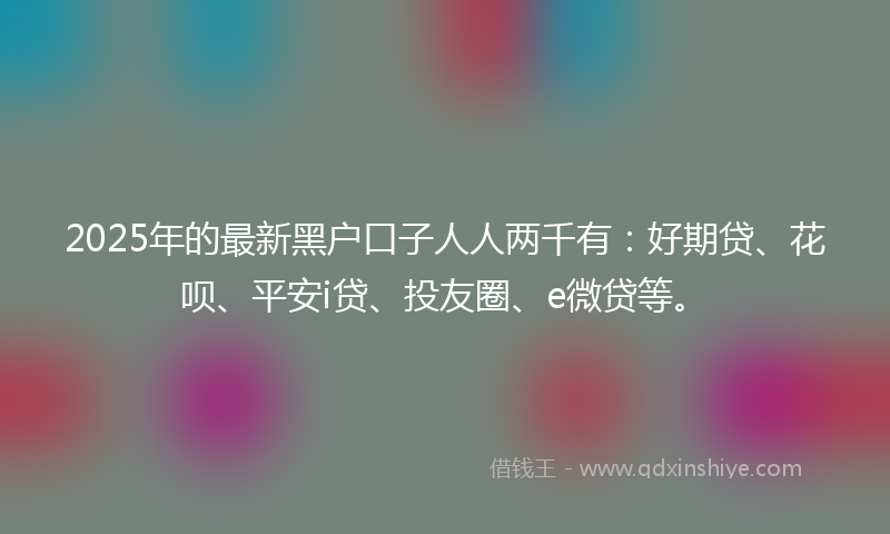 2025年的最新黑户口子人人两千有：好期贷、花呗、平安i贷、投友圈、e微贷等。