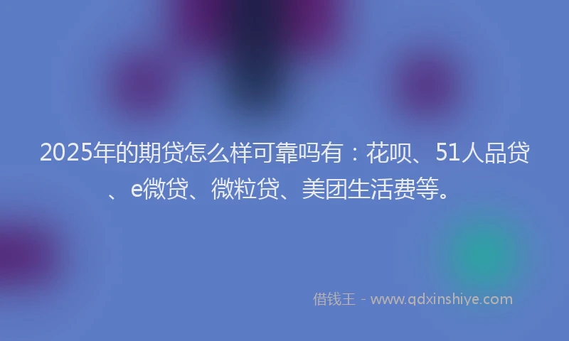 2025年的期贷怎么样可靠吗有：花呗、51人品贷、e微贷、微粒贷、美团生活费等。