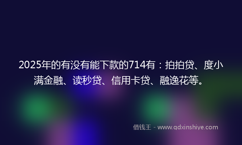 2025年的有没有能下款的714有：拍拍贷、度小满金融、读秒贷、信用卡贷、融逸花等。