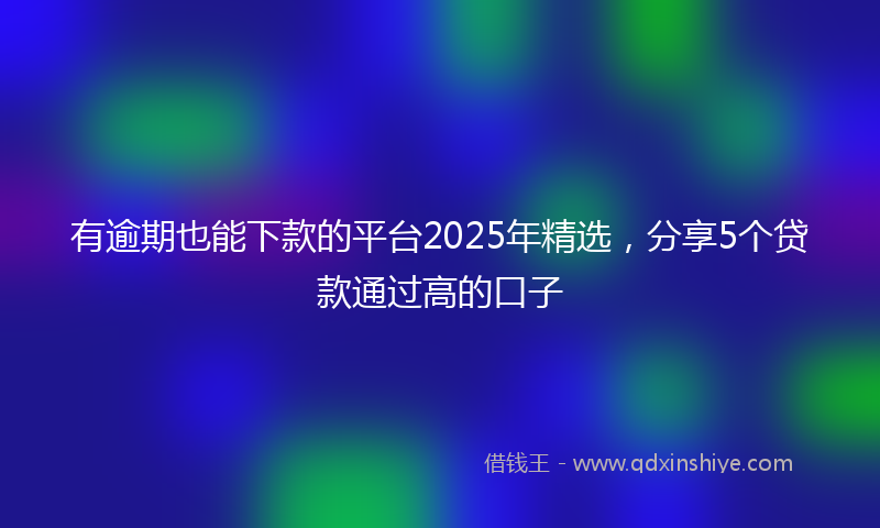 有逾期也能下款的平台2025年精选，分享5个贷款通过高的口子