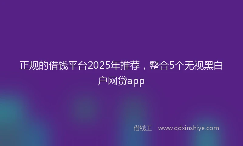 正规的借钱平台2025年推荐，整合5个无视黑白户网贷app