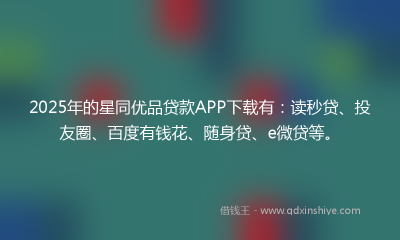 2025年的星同优品贷款APP下载有：读秒贷、投友圈、百度有钱花、随身贷、e微贷等。