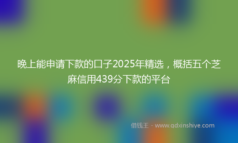 晚上能申请下款的口子2025年精选，概括五个芝麻信用439分下款的平台