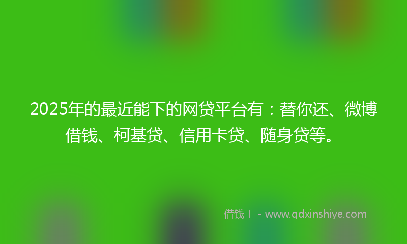 2025年的最近能下的网贷平台有：替你还、微博借钱、柯基贷、信用卡贷、随身贷等。
