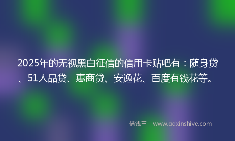 2025年的无视黑白征信的信用卡贴吧有：随身贷、51人品贷、惠商贷、安逸花、百度有钱花等。