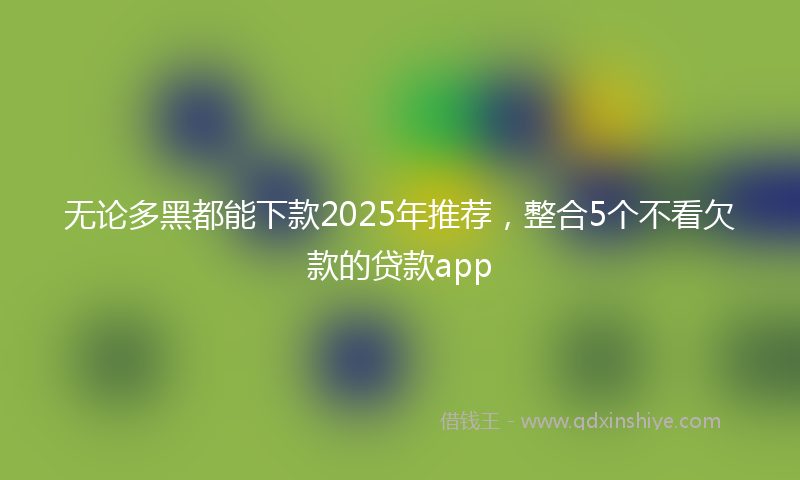 无论多黑都能下款2025年推荐，整合5个不看欠款的贷款app