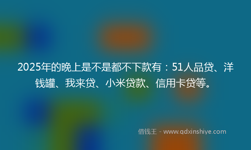 2025年的晚上是不是都不下款有：51人品贷、洋钱罐、我来贷、小米贷款、信用卡贷等。