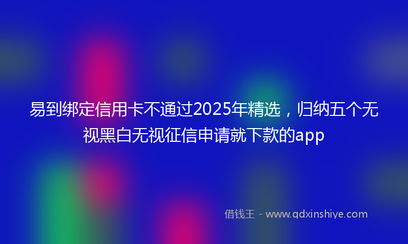 易到绑定信用卡不通过2025年精选，归纳五个无视黑白无视征信申请就下款的app