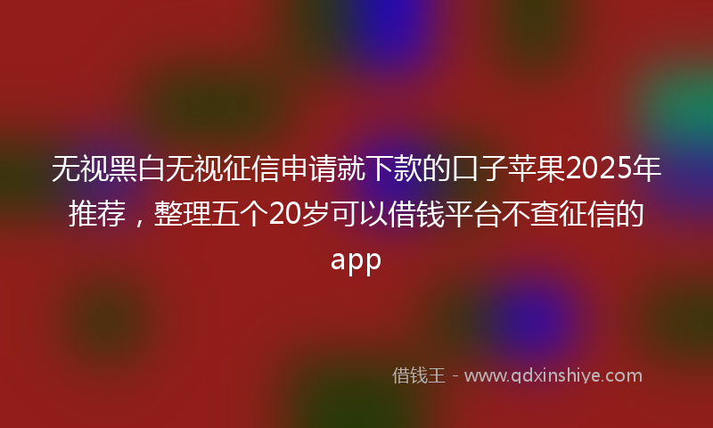 无视黑白无视征信申请就下款的口子苹果2025年推荐，整理五个20岁可以借钱平台不查征信的app