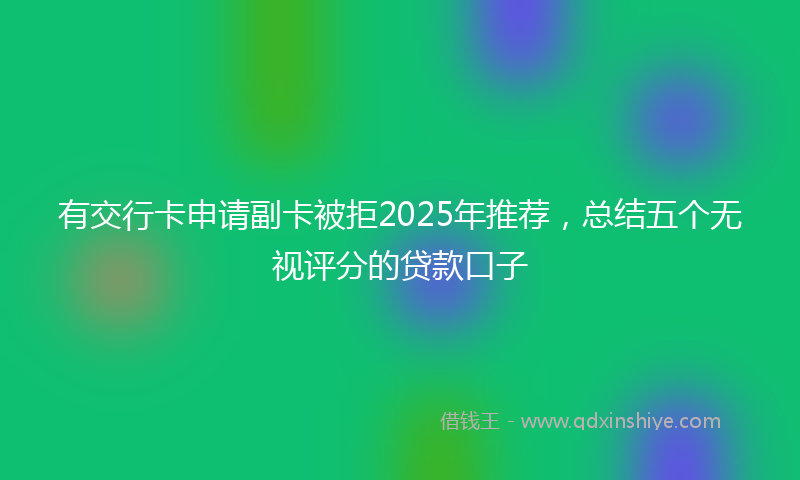 有交行卡申请副卡被拒2025年推荐，总结五个无视评分的贷款口子