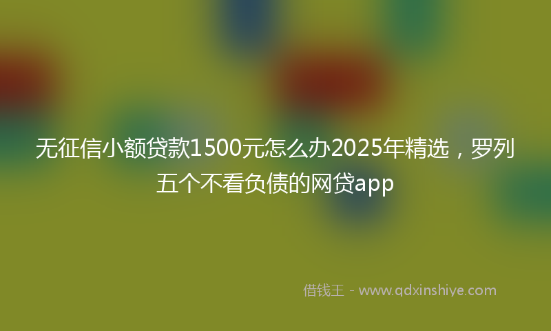 无征信小额贷款1500元怎么办2025年精选，罗列五个不看负债的网贷app