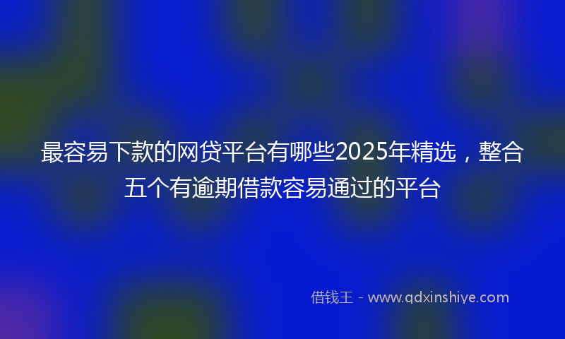 最容易下款的网贷平台有哪些2025年精选，整合五个有逾期借款容易通过的平台