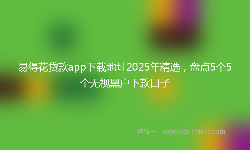 易得花贷款app下载地址2025年精选，盘点5个5个无视黑户下款口子