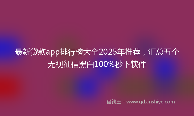 最新贷款app排行榜大全2025年推荐，汇总五个无视征信黑白100%秒下软件