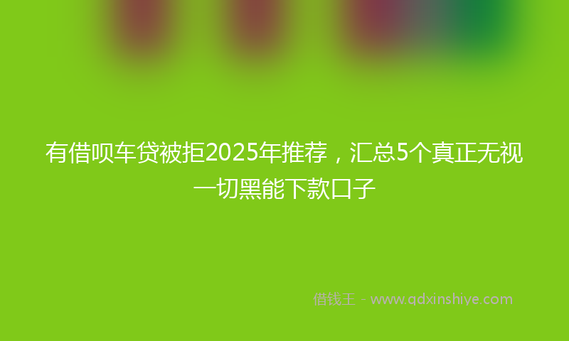 有借呗车贷被拒2025年推荐，汇总5个真正无视一切黑能下款口子
