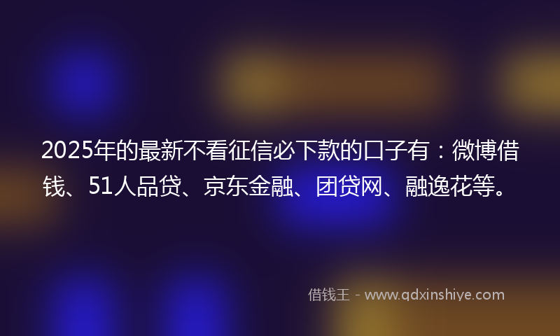 2025年的最新不看征信必下款的口子有：微博借钱、51人品贷、京东金融、团贷网、融逸花等。