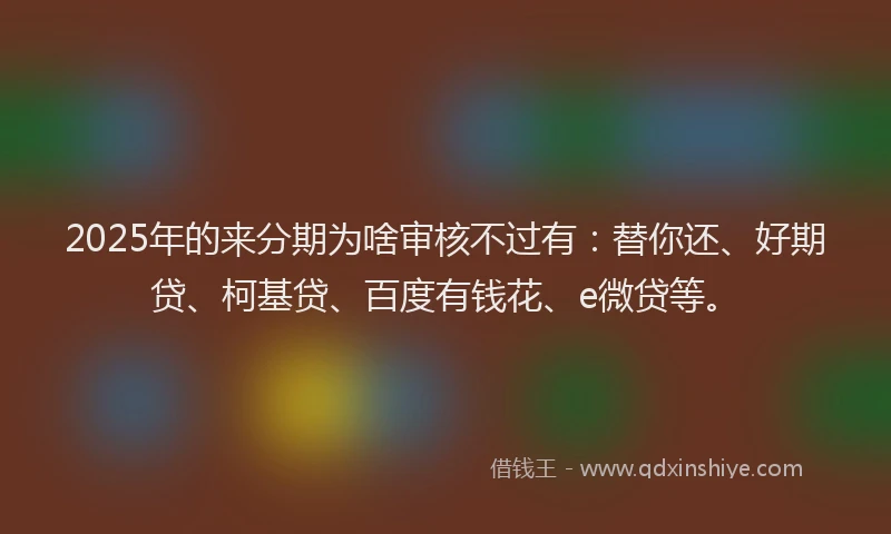2025年的来分期为啥审核不过有：替你还、好期贷、柯基贷、百度有钱花、e微贷等。