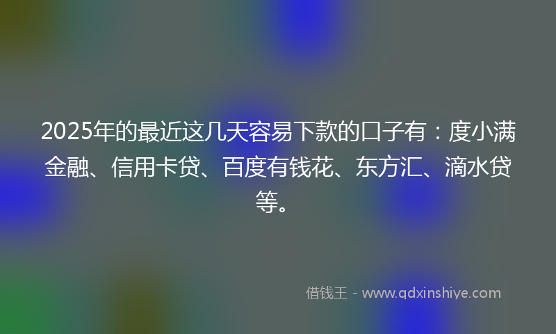 2025年的最近这几天容易下款的口子有：度小满金融、信用卡贷、百度有钱花、东方汇、滴水贷等。