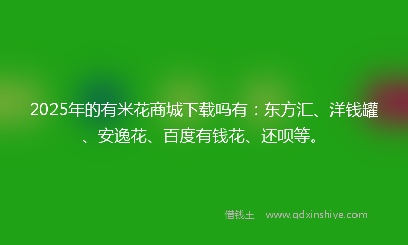 2025年的有米花商城下载吗有：东方汇、洋钱罐、安逸花、百度有钱花、还呗等。