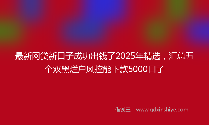 最新网贷新口子成功出钱了2025年精选，汇总五个双黑烂户风控能下款5000口子