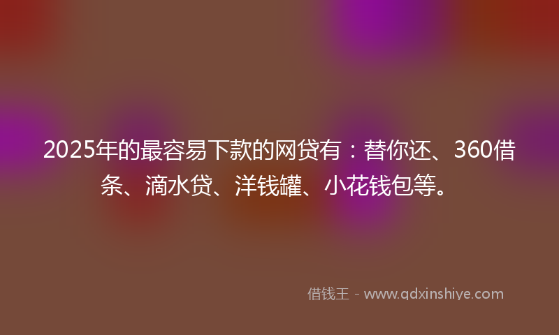 2025年的最容易下款的网贷有：替你还、360借条、滴水贷、洋钱罐、小花钱包等。