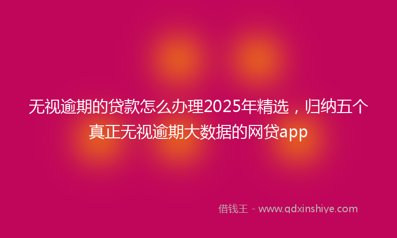 无视逾期的贷款怎么办理2025年精选，归纳五个真正无视逾期大数据的网贷app