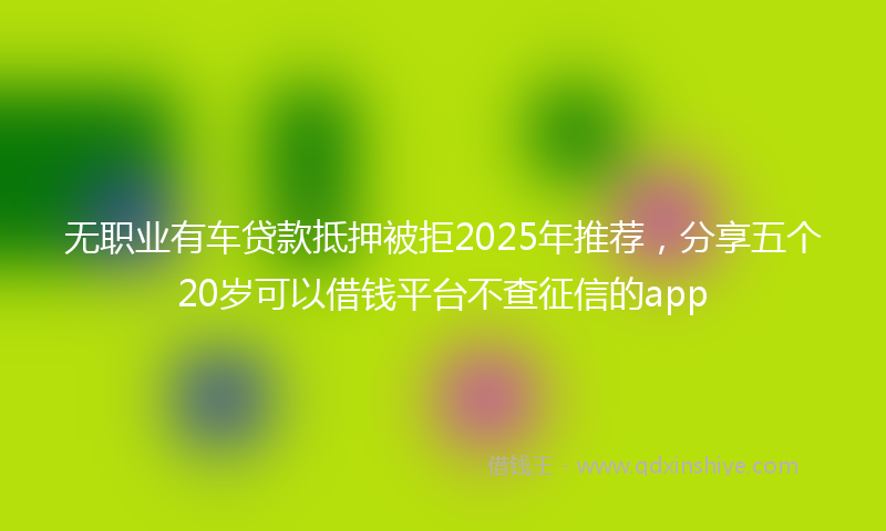 无职业有车贷款抵押被拒2025年推荐，分享五个20岁可以借钱平台不查征信的app