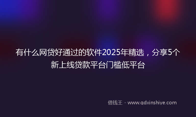有什么网贷好通过的软件2025年精选，分享5个新上线贷款平台门槛低平台