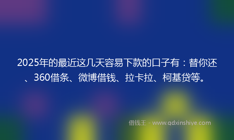 2025年的最近这几天容易下款的口子有：替你还、360借条、微博借钱、拉卡拉、柯基贷等。