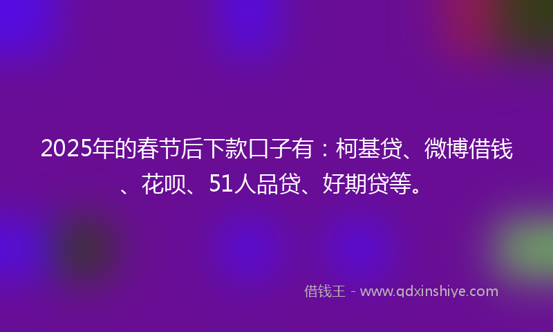 2025年的春节后下款口子有：柯基贷、微博借钱、花呗、51人品贷、好期贷等。