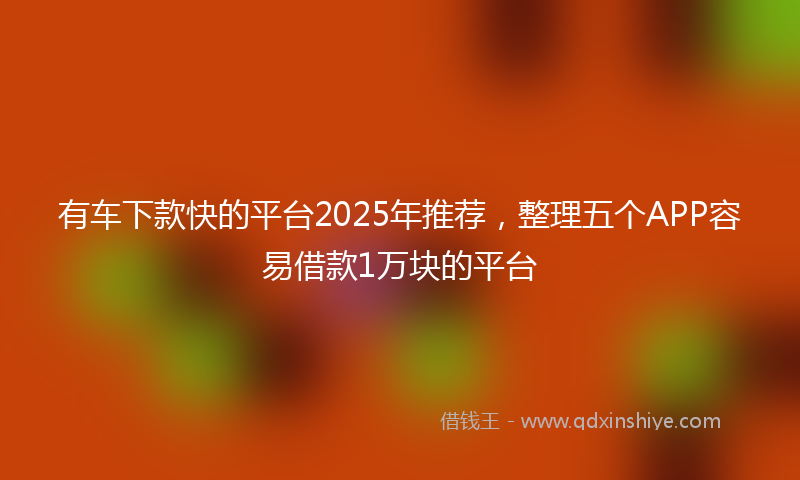 有车下款快的平台2025年推荐，整理五个APP容易借款1万块的平台