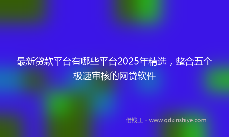 最新贷款平台有哪些平台2025年精选，整合五个极速审核的网贷软件