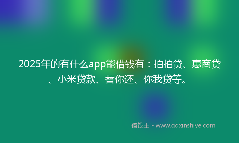 2025年的有什么app能借钱有：拍拍贷、惠商贷、小米贷款、替你还、你我贷等。
