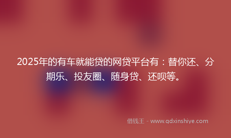 2025年的有车就能贷的网贷平台有：替你还、分期乐、投友圈、随身贷、还呗等。