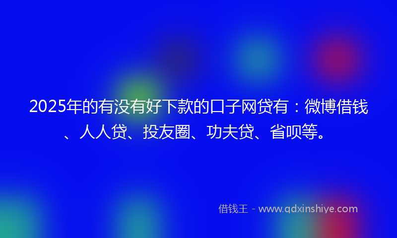 2025年的有没有好下款的口子网贷有：微博借钱、人人贷、投友圈、功夫贷、省呗等。
