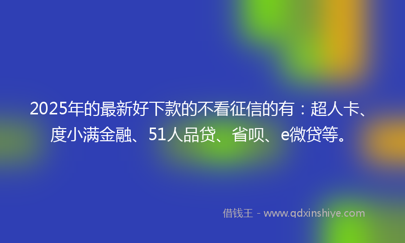 2025年的最新好下款的不看征信的有：超人卡、度小满金融、51人品贷、省呗、e微贷等。