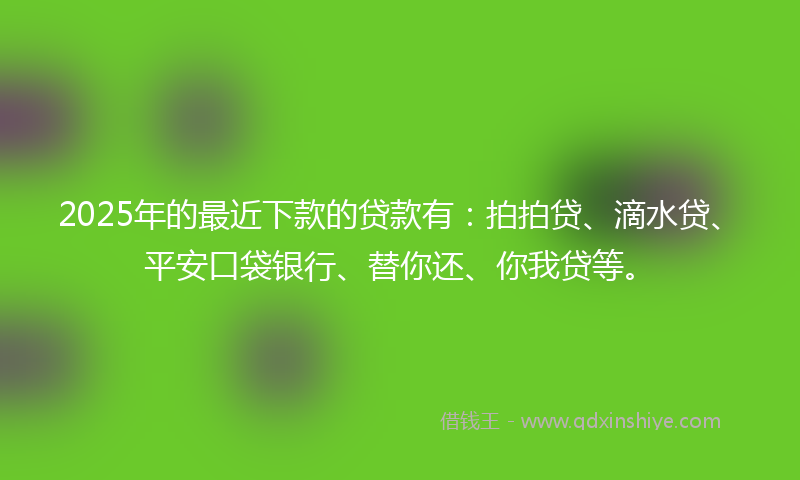 2025年的最近下款的贷款有：拍拍贷、滴水贷、平安口袋银行、替你还、你我贷等。