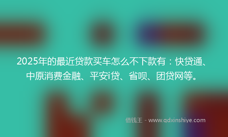 2025年的最近贷款买车怎么不下款有：快贷通、中原消费金融、平安i贷、省呗、团贷网等。